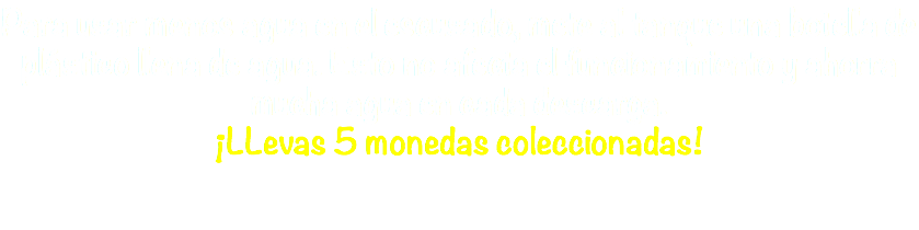 Para usar menos agua en el escusado, mete al tanque una botella de plástico llena de agua. Esto no afecta el funcionamiento y ahorra mucha agua en cada descarga. ¡LLevas 5 monedas coleccionadas!